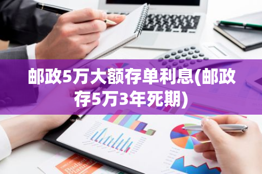邮政5万大额存单利息(邮政存5万3年死期)
