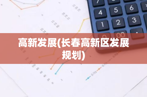 高新发展(长春高新区发展规划)