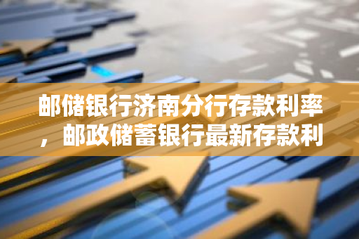 邮储银行济南分行存款利率，邮政储蓄银行最新存款利率表