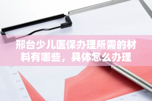邢台少儿医保办理所需的材料有哪些，具体怎么办理