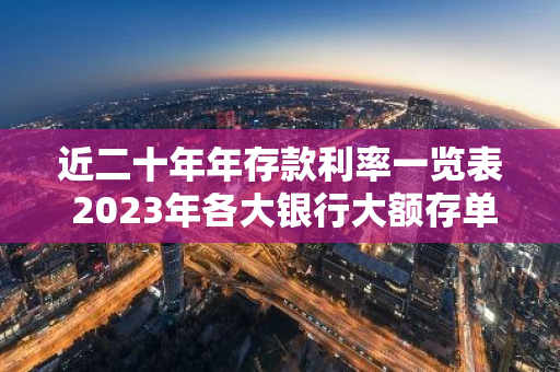 近二十年年存款利率一览表 2023年各大银行大额存单利率