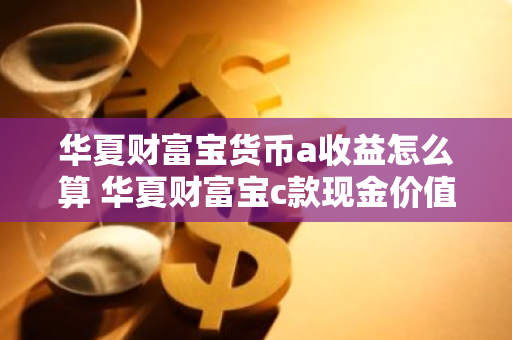 华夏财富宝货币a收益怎么算 华夏财富宝c款现金价值