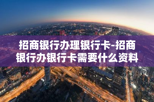 招商银行办理银行卡-招商银行办银行卡需要什么资料