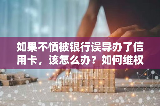 如果不慎被银行误导办了信用卡，该怎么办？如何维权？