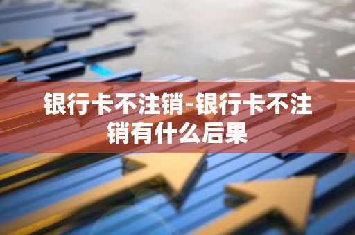 银行卡不注销-银行卡不注销有什么后果