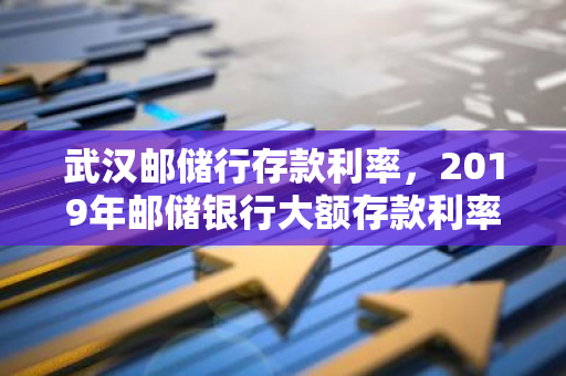 武汉邮储行存款利率，2019年邮储银行大额存款利率