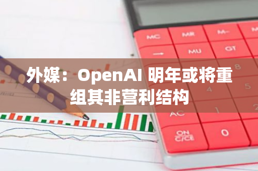 外媒：OpenAI 明年或将重组其非营利结构