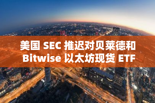 美国 SEC 推迟对贝莱德和 Bitwise 以太坊现货 ETF 期权交易申请做出决议