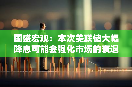 国盛宏观：本次美联储大幅降息可能会强化市场的衰退预期