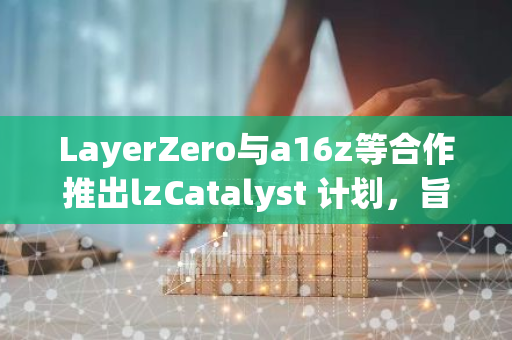 LayerZero与a16z等合作推出lzCatalyst 计划，旨在向全链Dapp提供最高3亿美元的投资