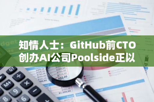知情人士：GitHub前CTO创办AI公司Poolside正以30亿美元估值寻求融资近5亿美元