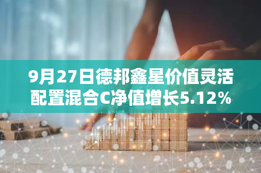9月27日德邦鑫星价值灵活配置混合C净值增长5.12%，近1个月累计上涨9.81%