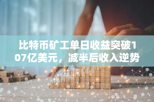 比特币矿工单日收益突破107亿美元，减半后收入逆势增长，创新纪录！