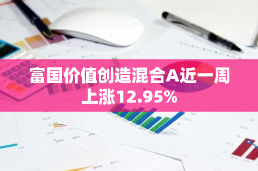 富国价值创造混合A近一周上涨12.95%