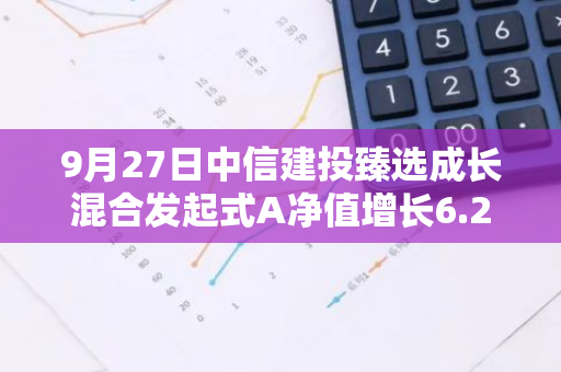 9月27日中信建投臻选成长混合发起式A净值增长6.24%，近1个月累计上涨15.1%
