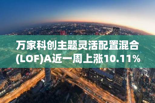 万家科创主题灵活配置混合(LOF)A近一周上涨10.11%