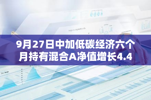 9月27日中加低碳经济六个月持有混合A净值增长4.42%，近1个月累计上涨12.05%