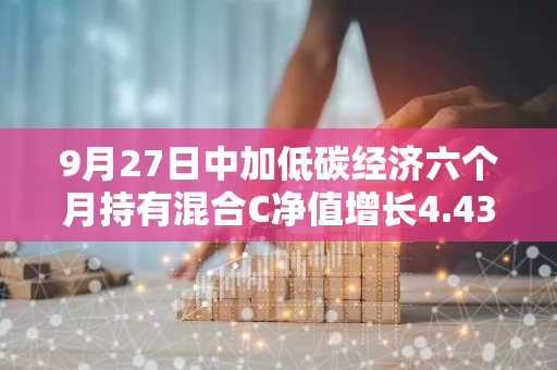 9月27日中加低碳经济六个月持有混合C净值增长4.43%，近1个月累计上涨11.99%