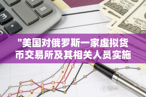 "美国对俄罗斯一家虚拟货币交易所及其相关人员实施经济制裁措施"