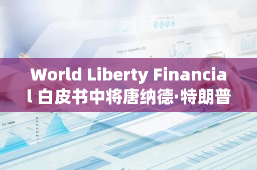 World Liberty Financial 白皮书中将唐纳德·特朗普列为“首席加密倡导者”