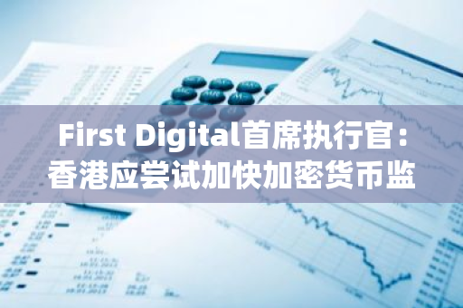 First Digital首席执行官：香港应尝试加快加密货币监管进场