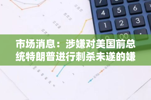 市场消息：涉嫌对美国前总统特朗普进行刺杀未遂的嫌疑人被控两项联邦枪支罪