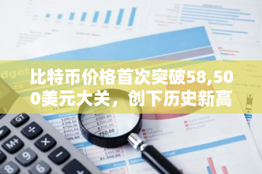 比特币价格首次突破58,500美元大关，创下历史新高