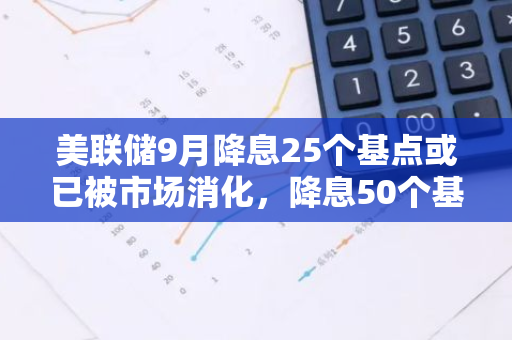美联储9月降息25个基点或已被市场消化，降息50个基点或成市场推力