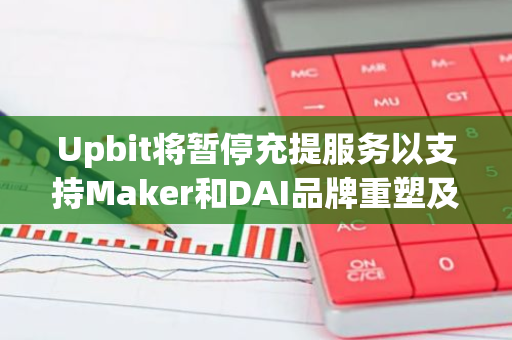 Upbit将暂停充提服务以支持Maker和DAI品牌重塑及代币置换计划
