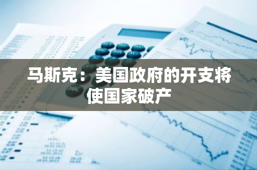 马斯克：美国政府的开支将使国家破产