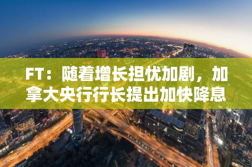 FT：随着增长担忧加剧，加拿大央行行长提出加快降息步伐的可能性