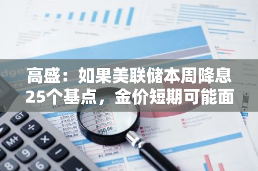 高盛：如果美联储本周降息25个基点，金价短期可能面临小幅回调