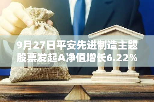 9月27日平安先进制造主题股票发起A净值增长6.22%，近1个月累计上涨17.77%