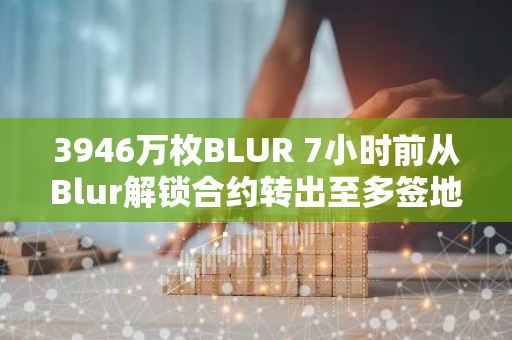 3946万枚BLUR 7小时前从Blur解锁合约转出至多签地址，之后将进入Coinbase Prime