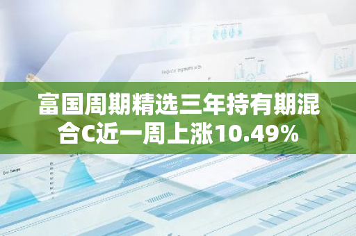 富国周期精选三年持有期混合C近一周上涨10.49%