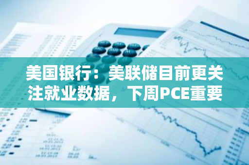 美国银行：美联储目前更关注就业数据，下周PCE重要性或不比从前