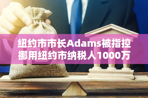 纽约市市长Adams被指控挪用纽约市纳税人1000万美元资金，引发社会关注和质疑