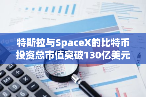 特斯拉与SpaceX的比特币投资总市值突破130亿美元，彰显其对加密货币的坚定信心