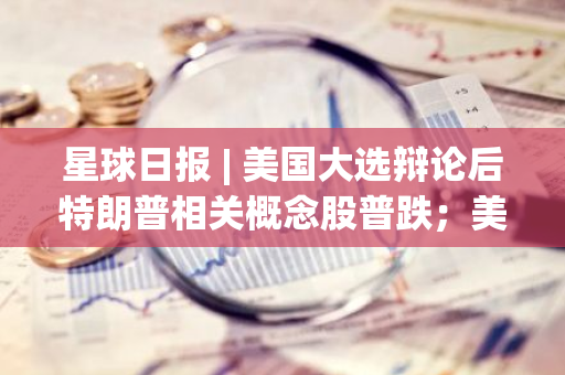 星球日报 | 美国大选辩论后特朗普相关概念股普跌；美国核心CPI符合市场预期（9.12）
