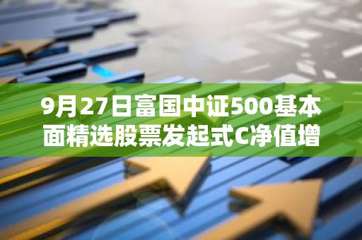 9月27日富国中证500基本面精选股票发起式C净值增长4.71%，近1个月累计上涨13.32%