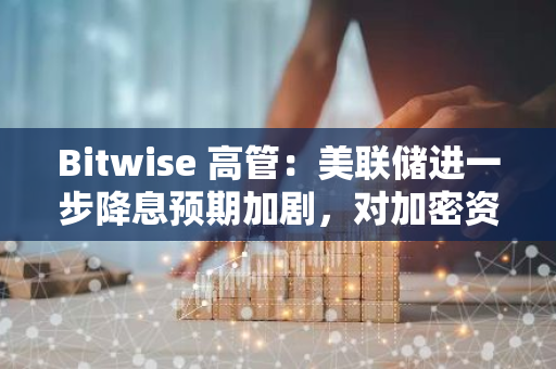 Bitwise 高管：美联储进一步降息预期加剧，对加密资产净利好