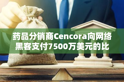 药品分销商Cencora向网络黑客支付7500万美元的比特币赎金