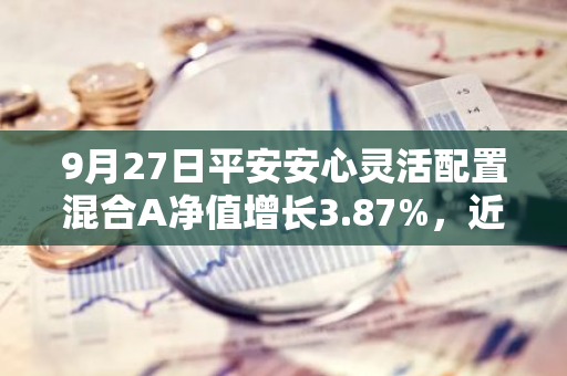 9月27日平安安心灵活配置混合A净值增长3.87%，近1个月累计上涨4.85%