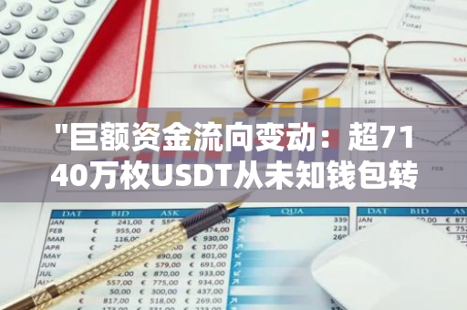 "巨额资金流向变动：超7140万枚USDT从未知钱包转移至全球知名加密货币交易平台币安"