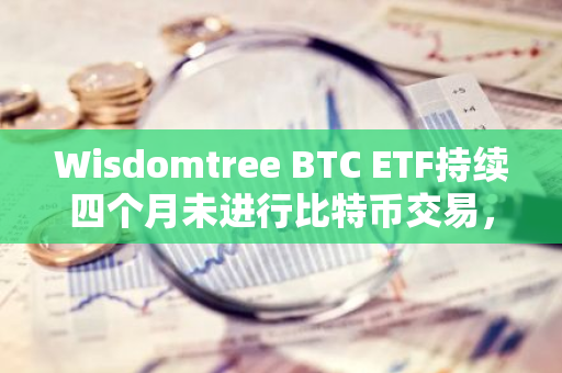 Wisdomtree BTC ETF持续四个月未进行比特币交易，市场反应与前景分析