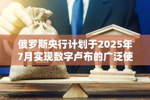 俄罗斯央行计划于2025年7月实现数字卢布的广泛使用
