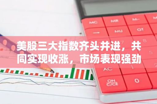 美股三大指数齐头并进，共同实现收涨，市场表现强劲