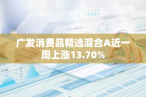 广发消费品精选混合A近一周上涨13.70%