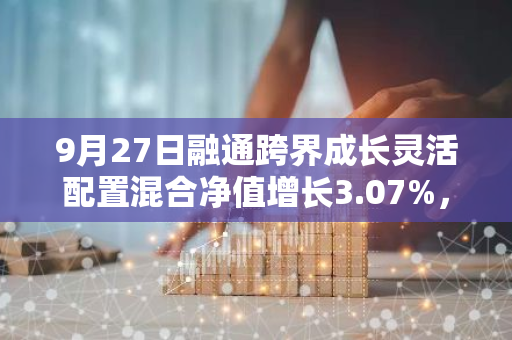 9月27日融通跨界成长灵活配置混合净值增长3.07%，今年来累计上涨8.11%