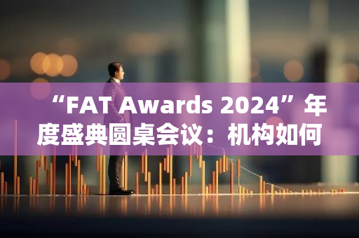 “FAT Awards 2024”年度盛典圆桌会议：机构如何看待加密行业的未来发展